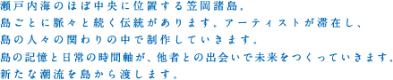 瀬戸内海のほぼ中央に位置する笠岡諸島。島ごとに脈々と続く伝統があります。アーティストが滞在し、島の人々の関わりの中で制作していきます。島の記憶と日常の時間軸が、他者との出会いで未来をつくっていきます。新たな潮流を島から渡します。