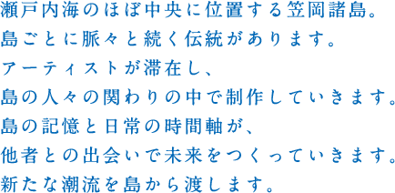 瀬戸内海のほぼ中央に位置する笠岡諸島。島ごとに脈々と続く伝統があります。アーティストが滞在し、島の人々の関わりの中で制作していきます。島の記憶と日常の時間軸が、他者との出会いで未来をつくっていきます。新たな潮流を島から渡します。
