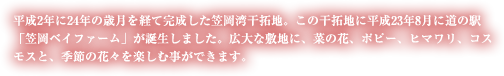 平成2年に24年の歳月を経て完成した笠岡湾干拓地。この干拓地に平成23年8月に道の駅「笠岡ベイファーム」が誕生しました。広大な敷地に、菜の花、ポピー、ヒマワリ、コスモスが咲き誇り、季節の花々を楽しむ事ができます。