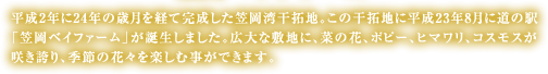平成2年に24年の歳月を経て完成した笠岡湾干拓地。この干拓地に平成23年8月に道の駅「笠岡ベイファーム」が誕生しました。広大な敷地に、菜の花、ポピー、ヒマワリ、コスモスと、季節の花々を楽しむ事ができます。
