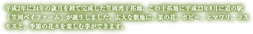 平成2年に24年の歳月を経て完成した笠岡湾干拓地。この干拓地に平成23年8月に道の駅「笠岡ベイファーム」が誕生しました。広大な敷地に、菜の花、ポピー、ヒマワリ、コスモスと、季節の花々を楽しむ事ができます。